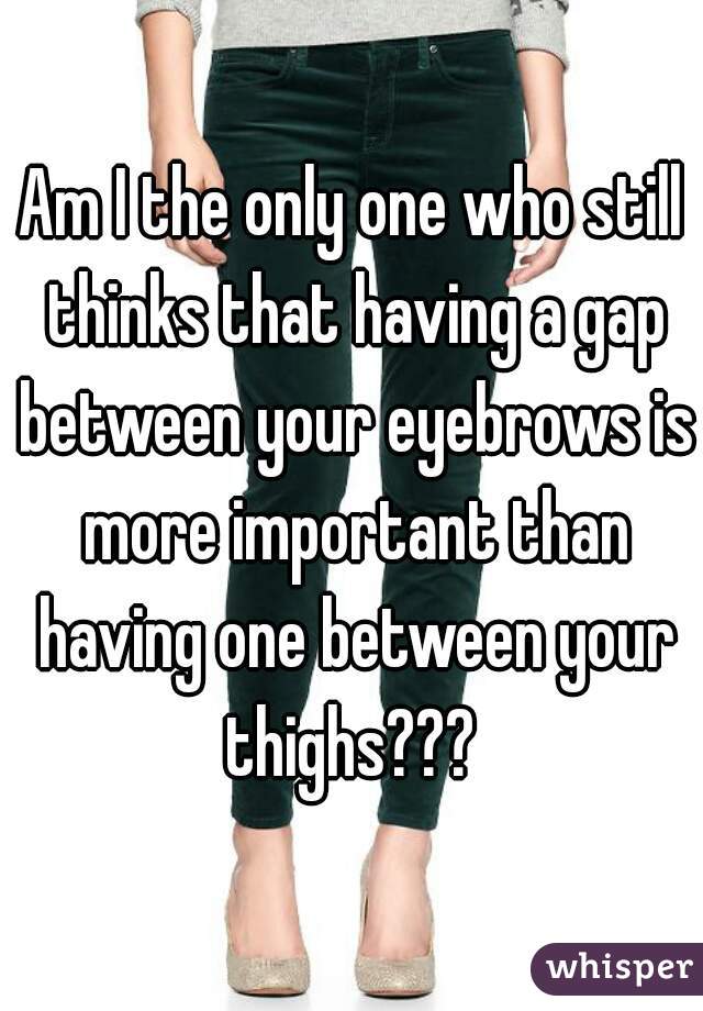 Am I the only one who still thinks that having a gap between your eyebrows is more important than having one between your thighs??? 
