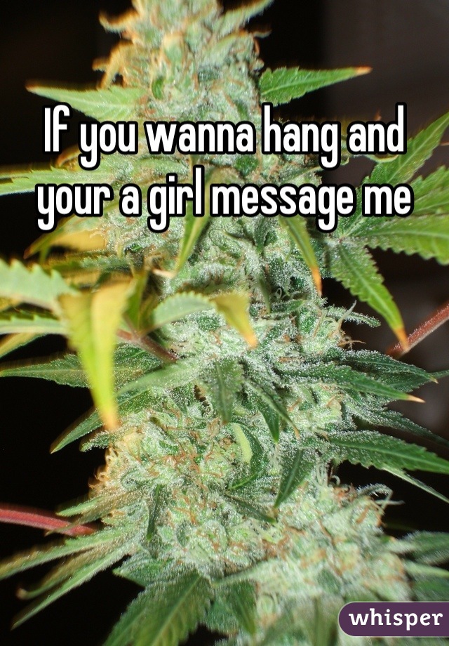 If you wanna hang and your a girl message me