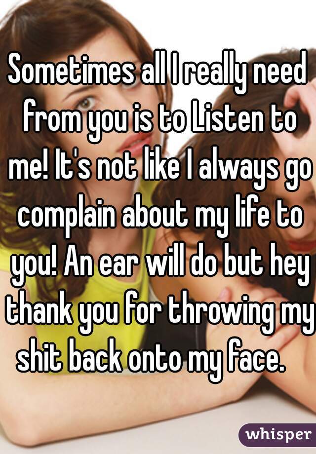 Sometimes all I really need from you is to Listen to me! It's not like I always go complain about my life to you! An ear will do but hey thank you for throwing my shit back onto my face.   