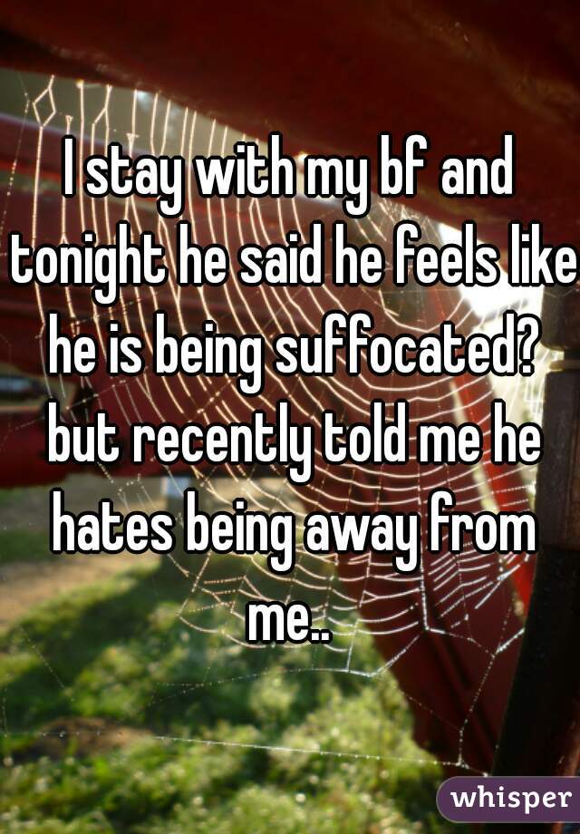 I stay with my bf and tonight he said he feels like he is being suffocated? but recently told me he hates being away from me.. 
