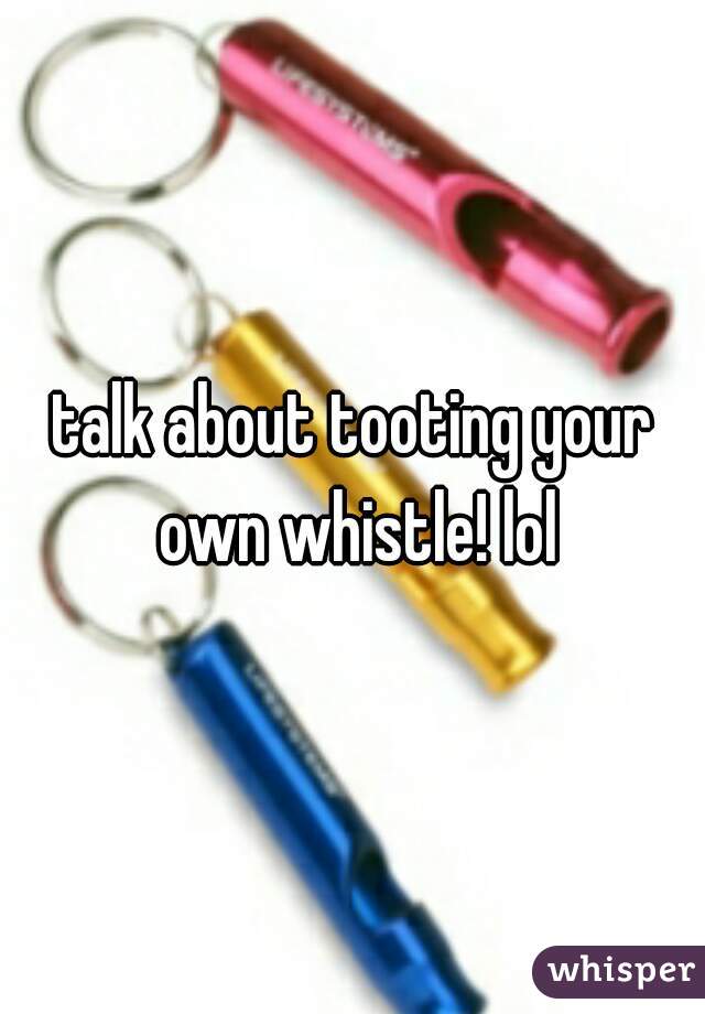 talk about tooting your own whistle! lol