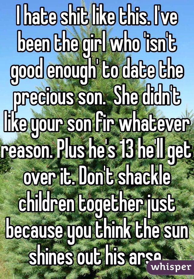 I hate shit like this. I've been the girl who 'isn't good enough' to date the precious son.  She didn't like your son fir whatever reason. Plus he's 13 he'll get over it. Don't shackle children together just because you think the sun shines out his arse. 