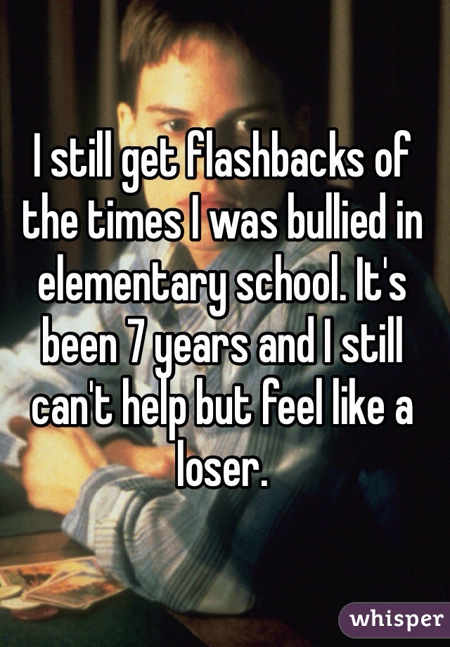 I still get flashbacks of the times I was bullied in elementary school. It's been 7 years and I still can't help but feel like a loser.