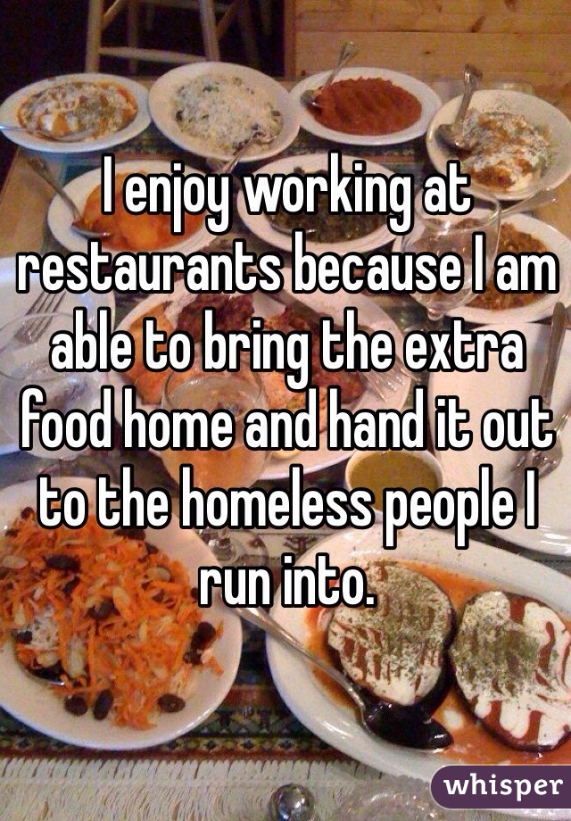 I enjoy working at restaurants because I am able to bring the extra food home and hand it out to the homeless people I run into.