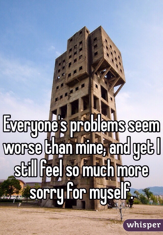 Everyone's problems seem worse than mine, and yet I still feel so much more sorry for myself.