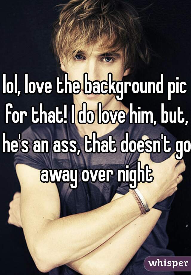 lol, love the background pic for that! I do love him, but, he's an ass, that doesn't go away over night