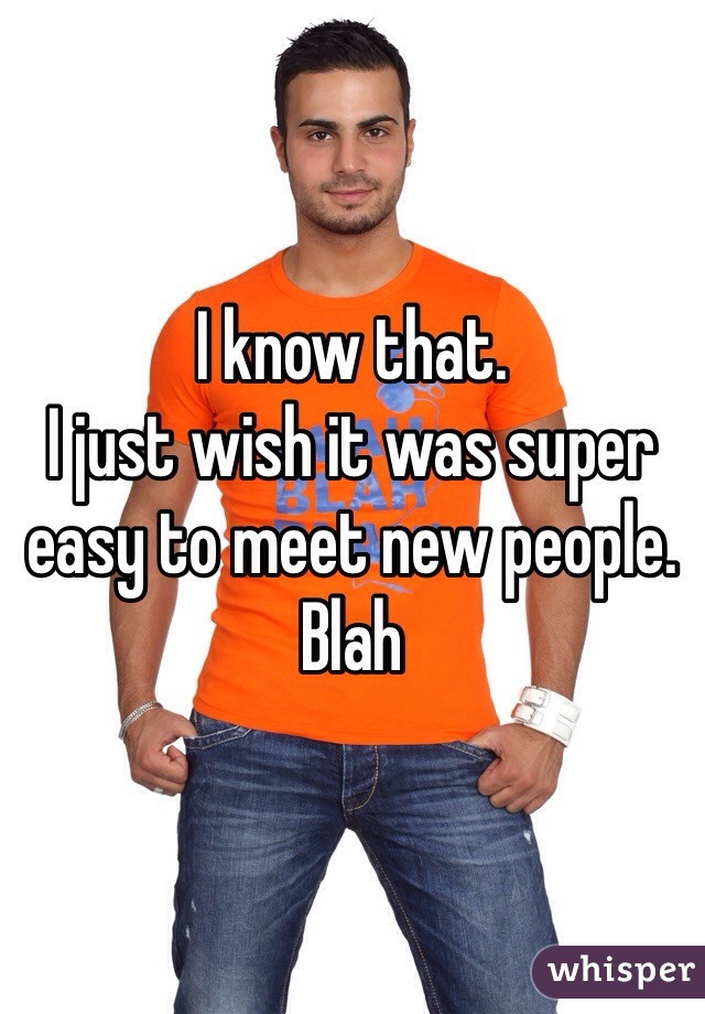 I know that.
I just wish it was super easy to meet new people.
Blah