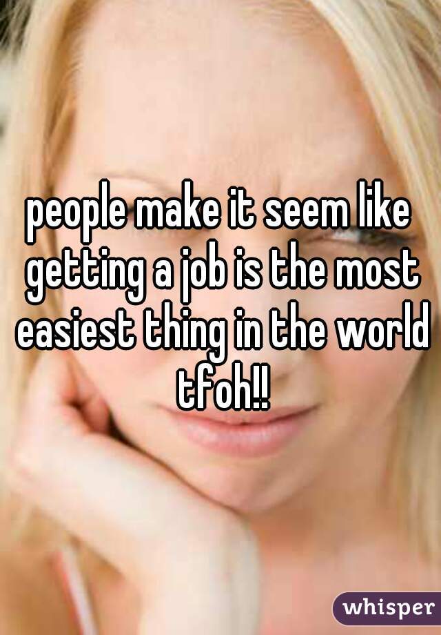 people make it seem like getting a job is the most easiest thing in the world tfoh!!