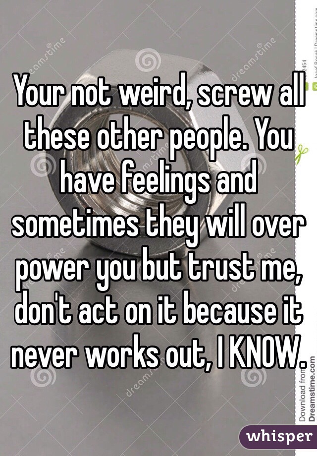 Your not weird, screw all these other people. You have feelings and sometimes they will over power you but trust me, don't act on it because it never works out, I KNOW.