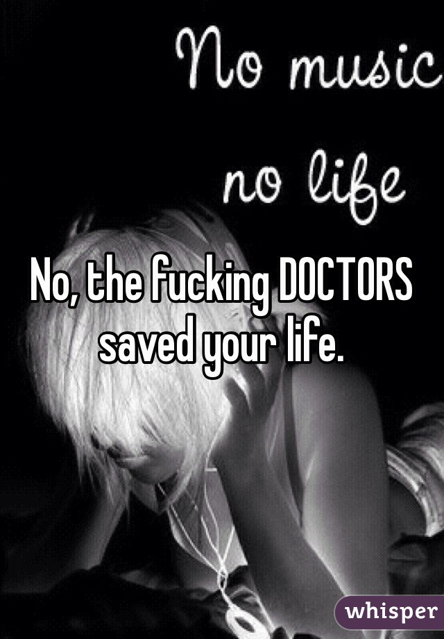 No, the fucking DOCTORS saved your life.