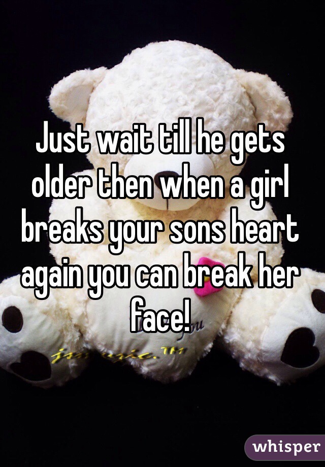 Just wait till he gets older then when a girl breaks your sons heart again you can break her face! 