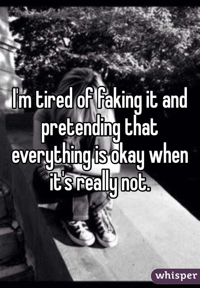 I'm tired of faking it and pretending that everything is okay when it's really not.