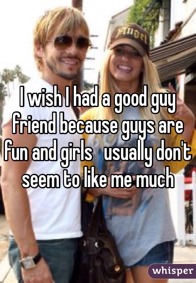 I wish I had a good guy friend because guys are fun and girls   usually don't seem to like me much