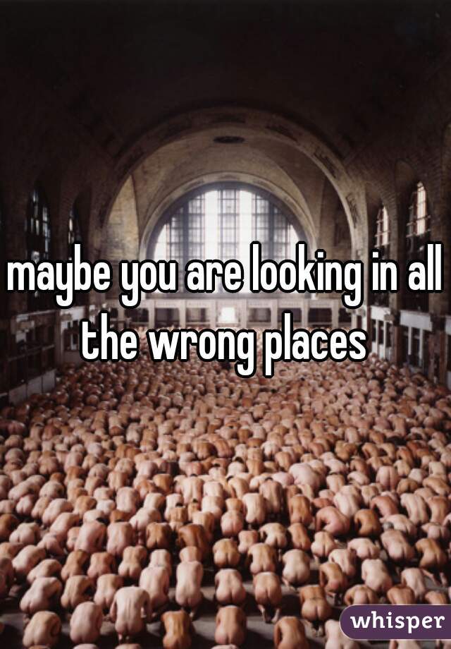 maybe you are looking in all the wrong places 