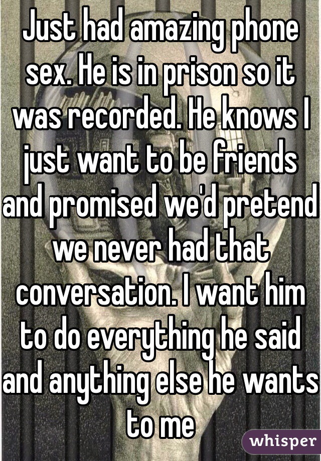 Just had amazing phone sex. He is in prison so it was recorded. He knows I just want to be friends and promised we'd pretend we never had that conversation. I want him to do everything he said and anything else he wants to me