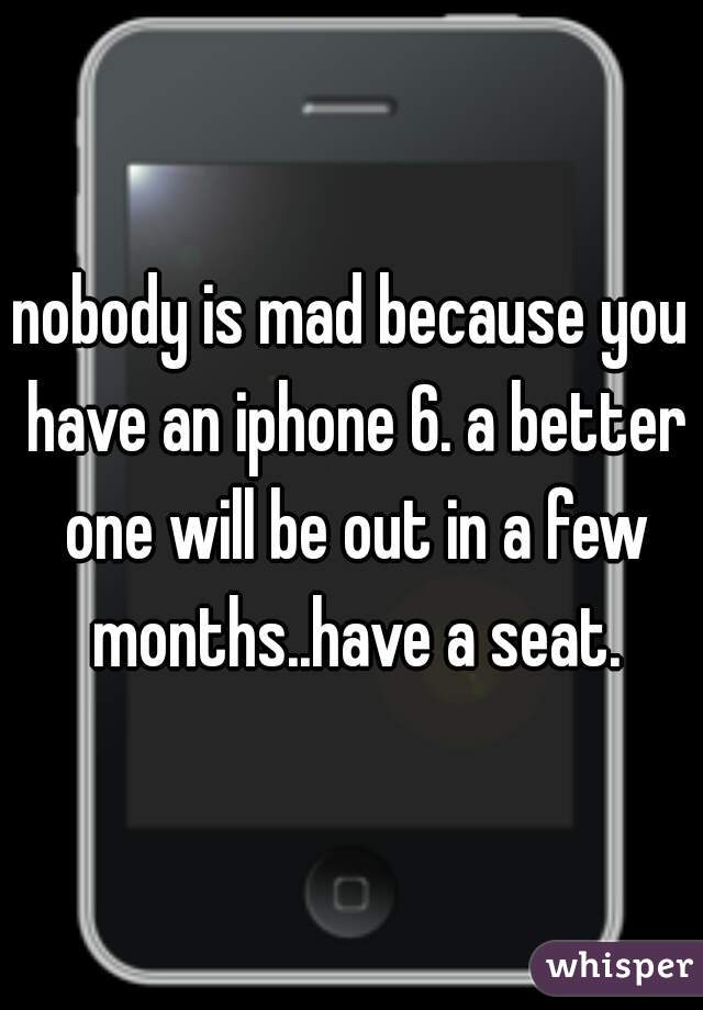 nobody is mad because you have an iphone 6. a better one will be out in a few months..have a seat.