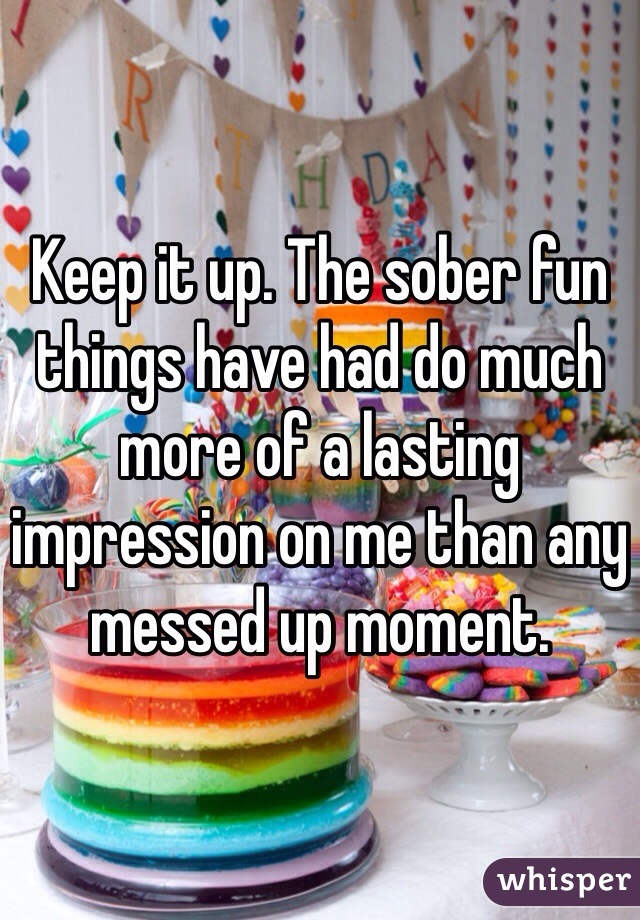 Keep it up. The sober fun things have had do much more of a lasting impression on me than any messed up moment. 