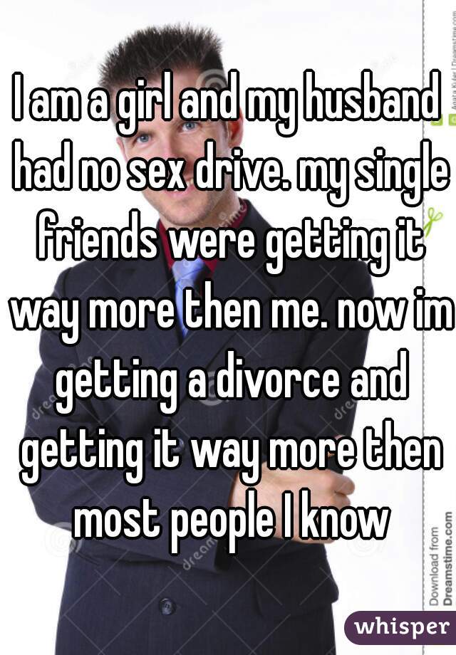 I am a girl and my husband had no sex drive. my single friends were getting it way more then me. now im getting a divorce and getting it way more then most people I know