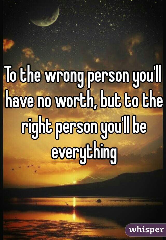 To the wrong person you'll have no worth, but to the right person you'll be everything