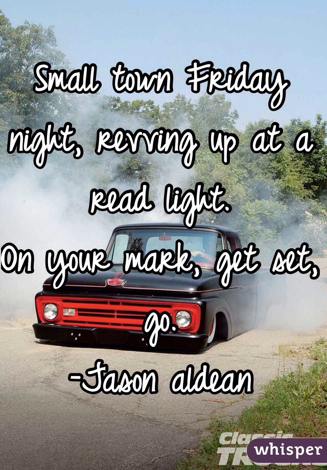 Small town Friday night, revving up at a read light. 
On your mark, get set, go.
-Jason aldean 