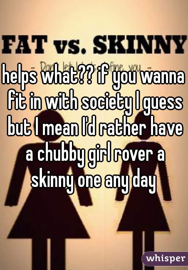 helps what?? if you wanna fit in with society I guess but I mean I'd rather have a chubby girl rover a skinny one any day 