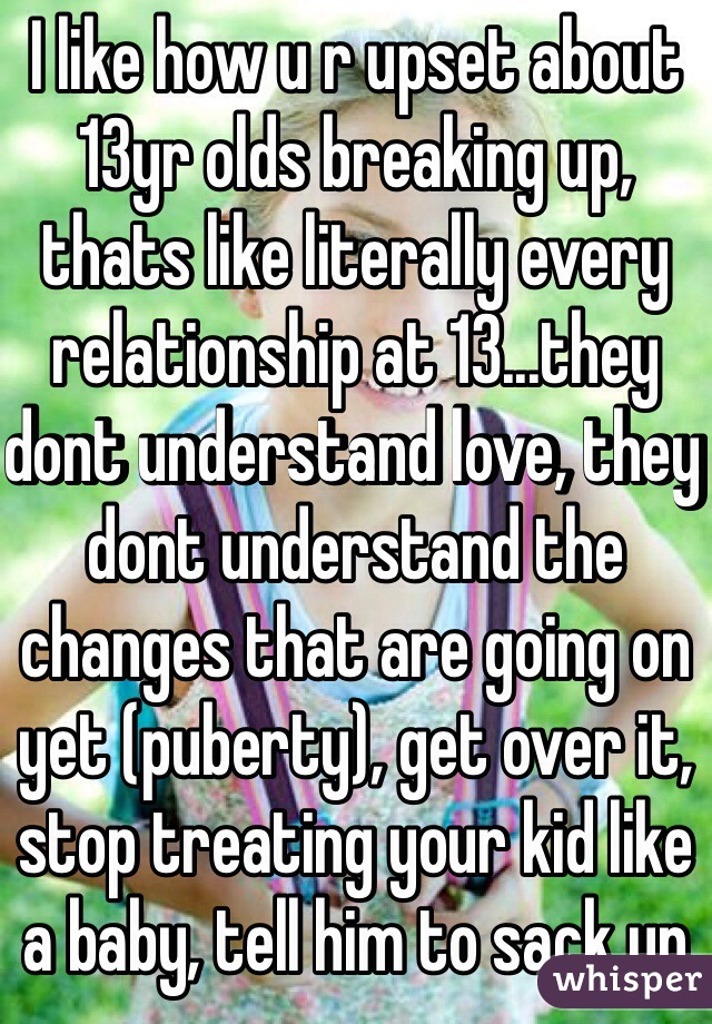 I like how u r upset about 13yr olds breaking up, thats like literally every relationship at 13...they dont understand love, they dont understand the changes that are going on yet (puberty), get over it, stop treating your kid like a baby, tell him to sack up