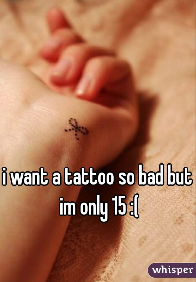 i want a tattoo so bad but im only 15 :(