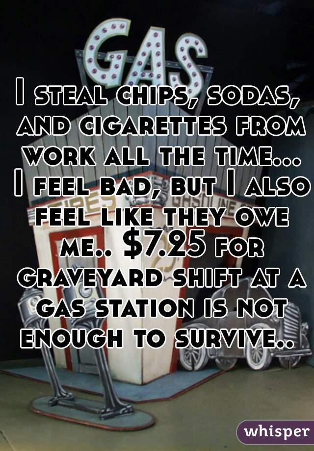 I steal chips, sodas, and cigarettes from work all the time... I feel bad, but I also feel like they owe me.. $7.25 for graveyard shift at a gas station is not enough to survive.. 