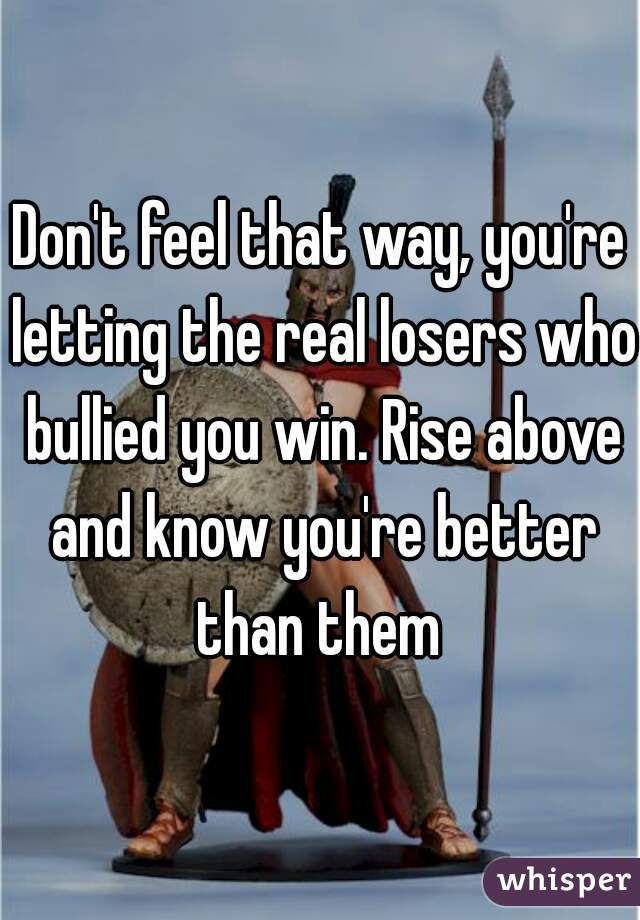 Don't feel that way, you're letting the real losers who bullied you win. Rise above and know you're better than them 
