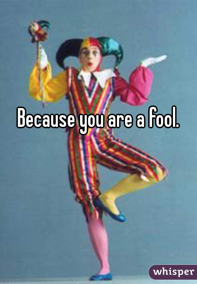 Because you are a fool.