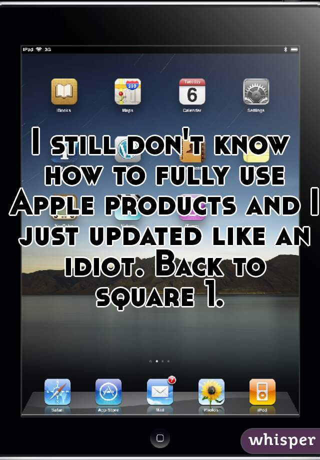 I still don't know how to fully use Apple products and I just updated like an idiot. Back to square 1. 