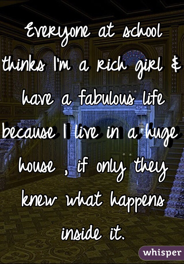 Everyone at school thinks I'm a rich girl & have a fabulous life because I live in a huge house , if only they knew what happens inside it.