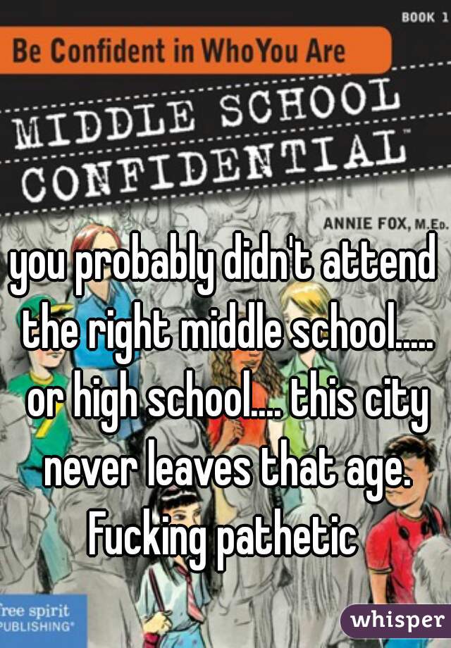 you probably didn't attend the right middle school..... or high school.... this city never leaves that age. Fucking pathetic 
