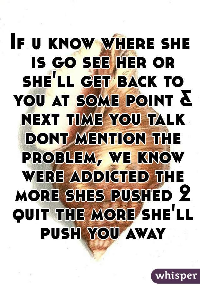 If u know where she is go see her or she'll get back to you at some point & next time you talk dont mention the problem, we know were addicted the more shes pushed 2 quit the more she'll push you away