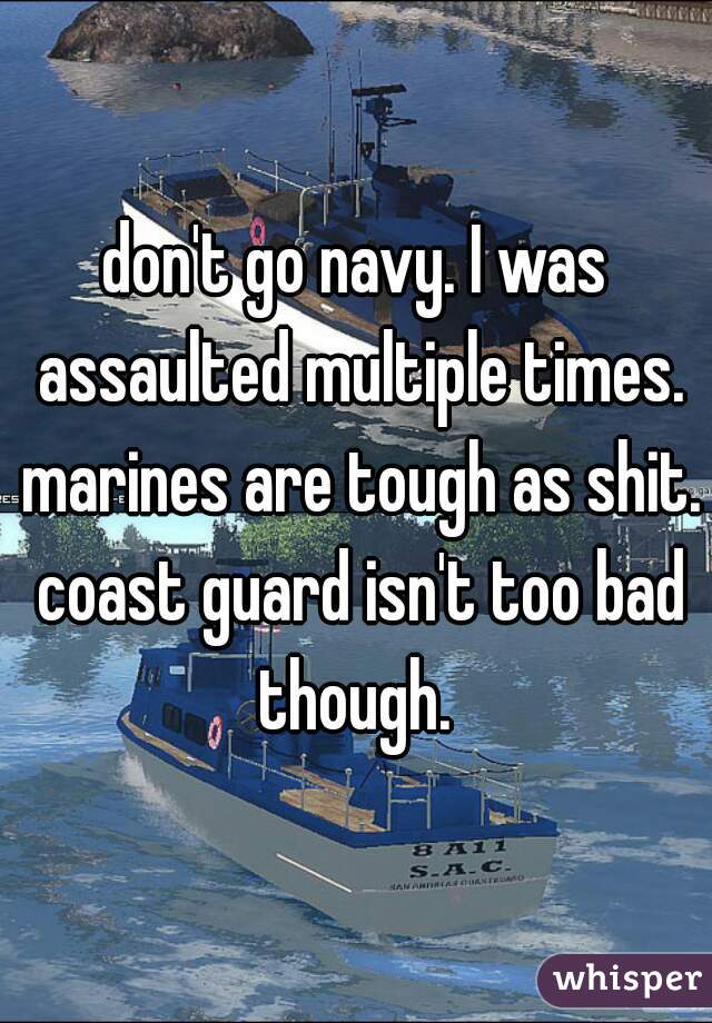don't go navy. I was assaulted multiple times. marines are tough as shit. coast guard isn't too bad though. 