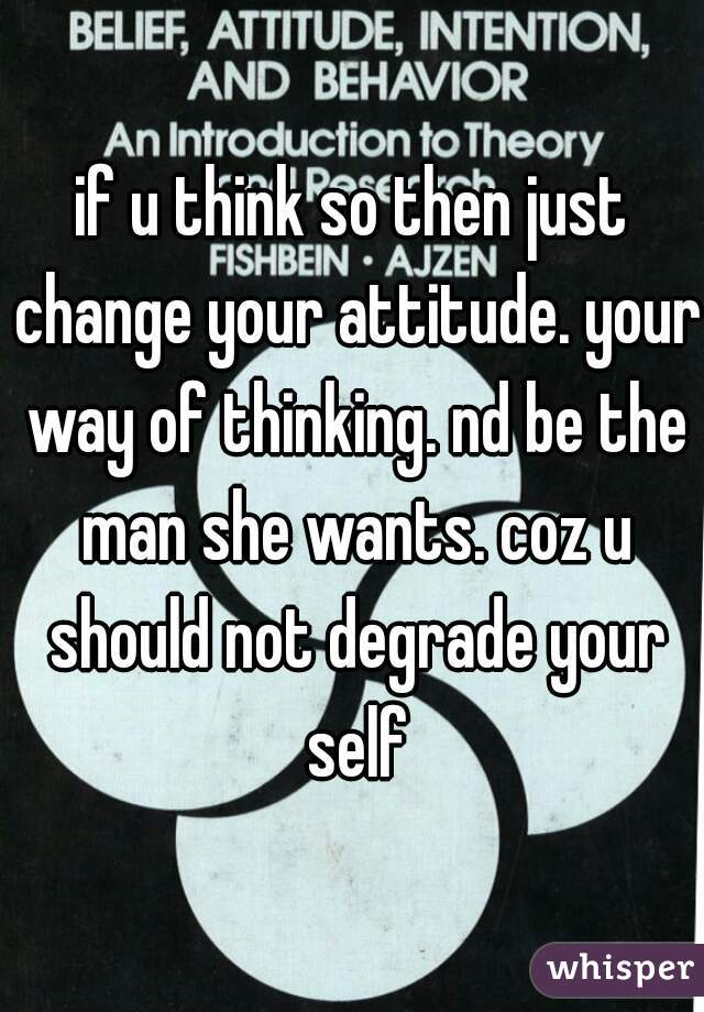 if u think so then just change your attitude. your way of thinking. nd be the man she wants. coz u should not degrade your self