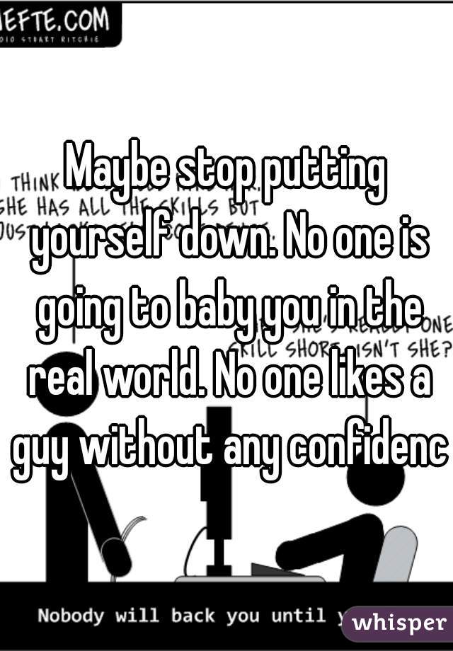 Maybe stop putting yourself down. No one is going to baby you in the real world. No one likes a guy without any confidence