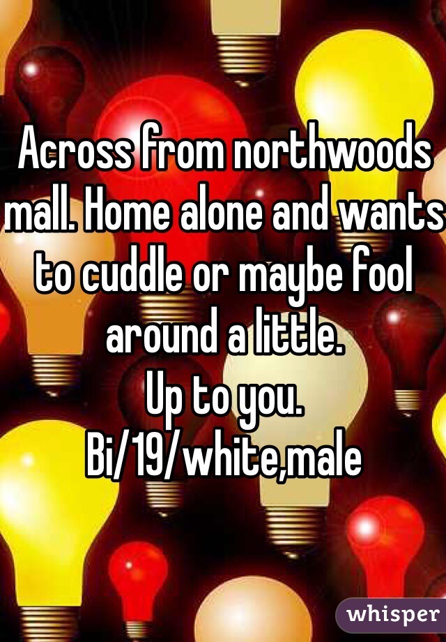 Across from northwoods mall. Home alone and wants to cuddle or maybe fool around a little. 
Up to you. 
Bi/19/white,male