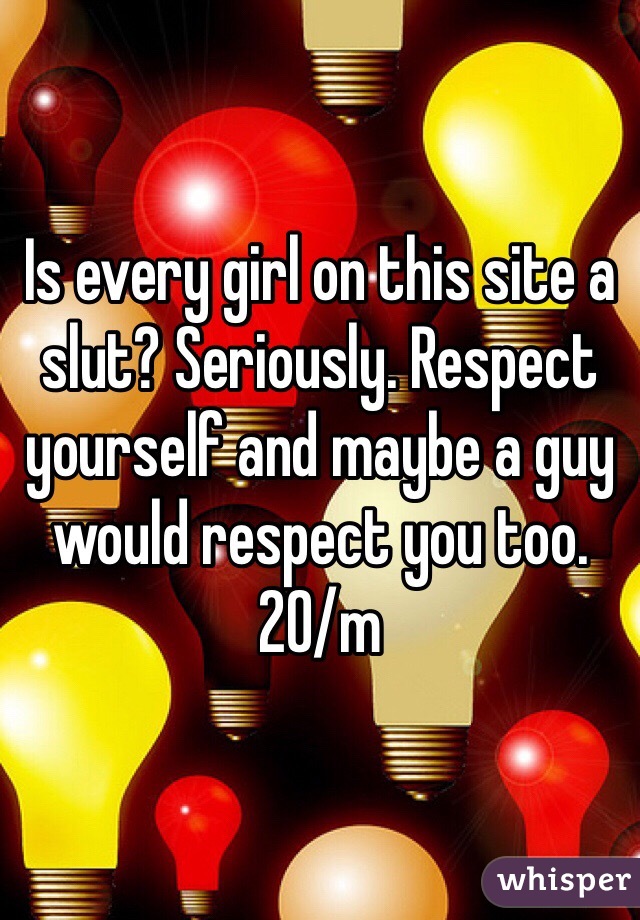 Is every girl on this site a slut? Seriously. Respect yourself and maybe a guy would respect you too. 
20/m