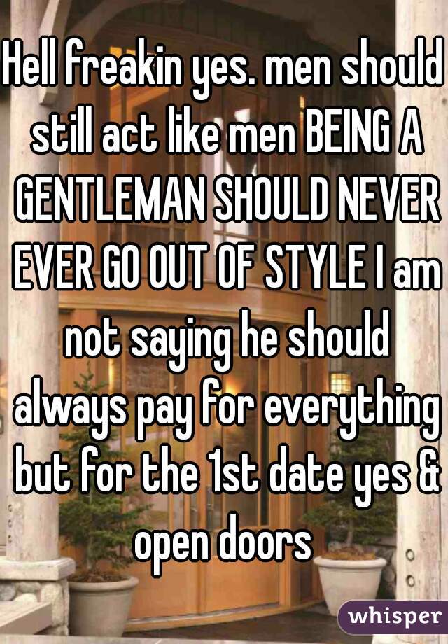 Hell freakin yes. men should still act like men BEING A GENTLEMAN SHOULD NEVER EVER GO OUT OF STYLE I am not saying he should always pay for everything but for the 1st date yes & open doors 
