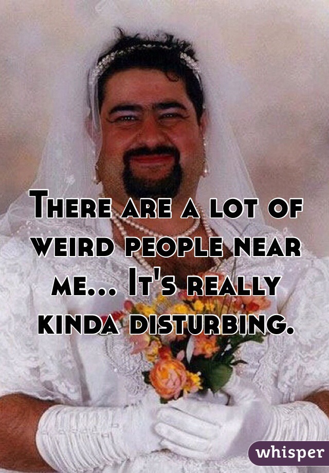 There are a lot of weird people near me... It's really kinda disturbing. 