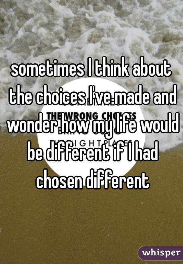 sometimes I think about the choices I've made and wonder how my life would be different if I had chosen different
