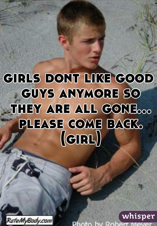 girls dont like good guys anymore so they are all gone...  please come back.  (girl)