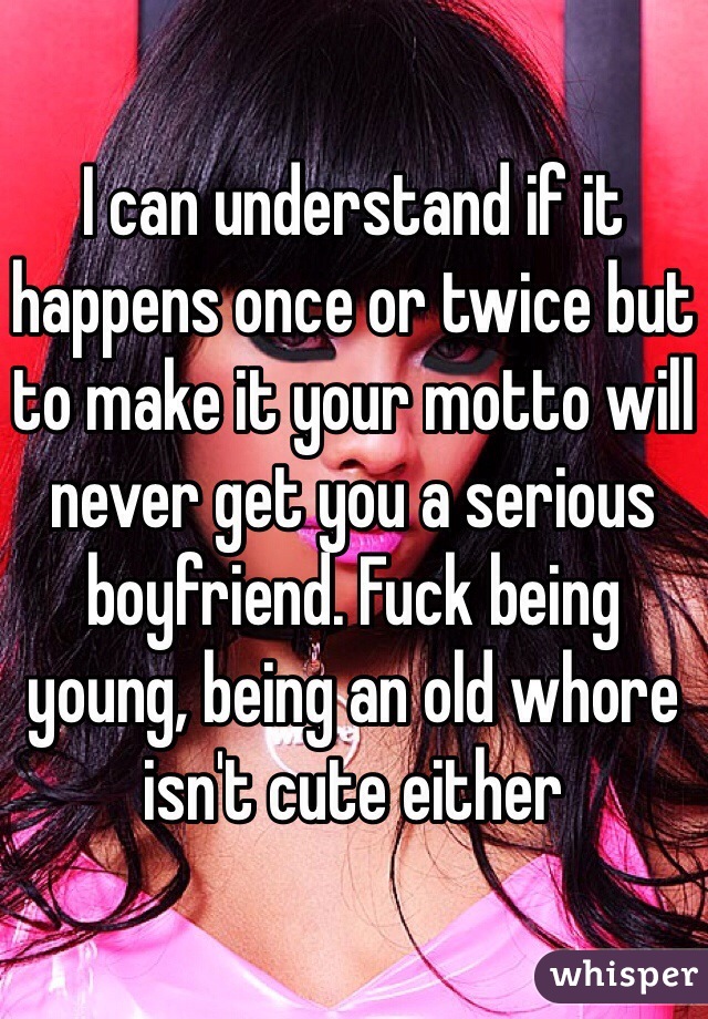 I can understand if it happens once or twice but to make it your motto will never get you a serious boyfriend. Fuck being young, being an old whore isn't cute either 