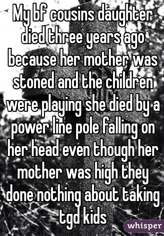 My bf cousins daughter died three years ago because her mother was stoned and the children were playing she died by a power line pole falling on her head even though her mother was high they done nothing about taking tgd kids 