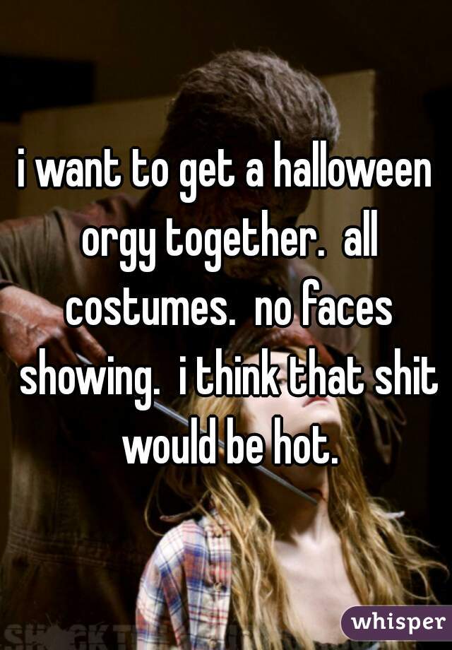 i want to get a halloween orgy together.  all costumes.  no faces showing.  i think that shit would be hot.