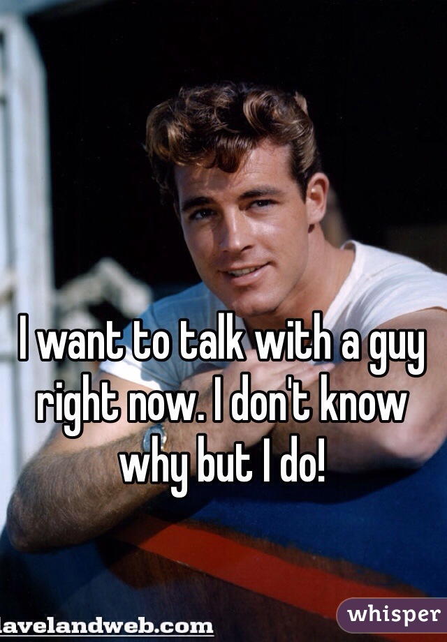 I want to talk with a guy right now. I don't know why but I do!