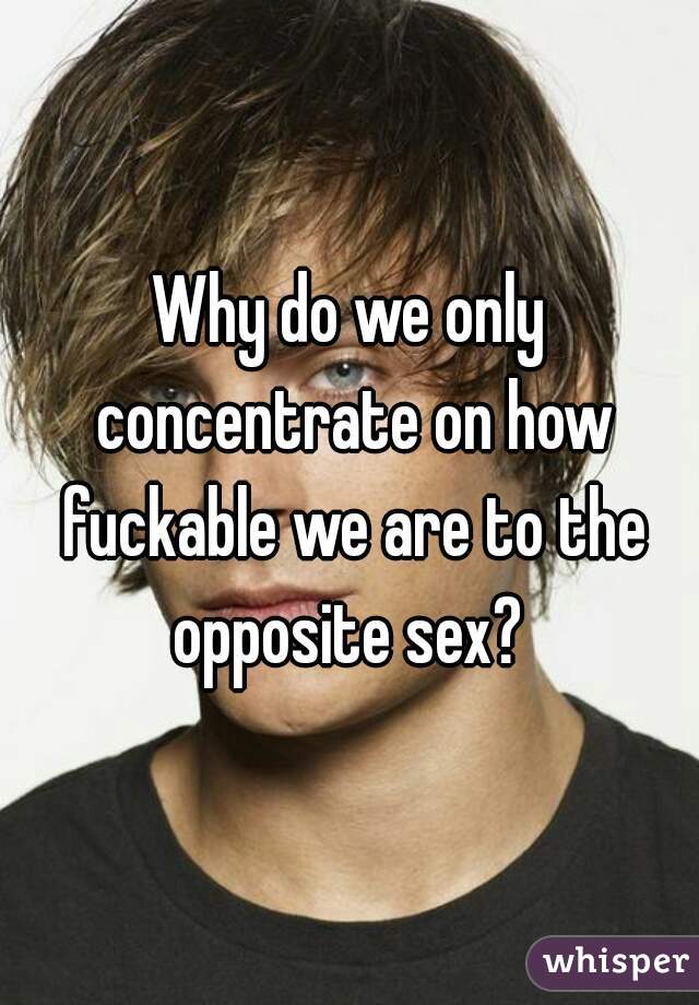 Why do we only concentrate on how fuckable we are to the opposite sex? 