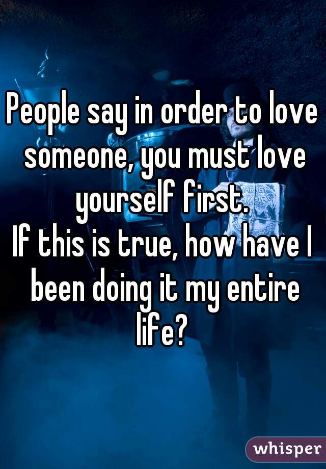 People say in order to love someone, you must love yourself first. 
If this is true, how have I been doing it my entire life? 