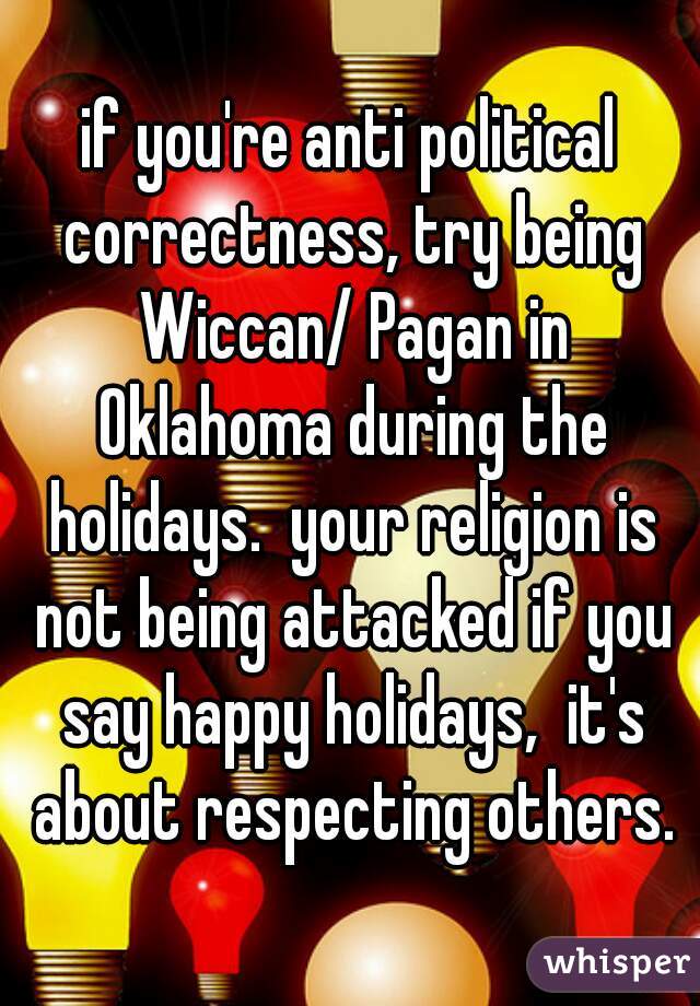 if you're anti political correctness, try being Wiccan/ Pagan in Oklahoma during the holidays.  your religion is not being attacked if you say happy holidays,  it's about respecting others.